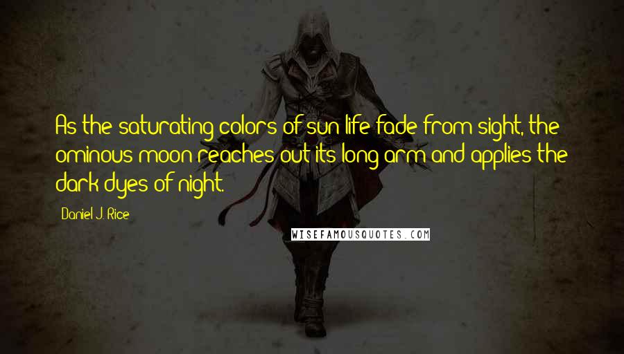 Daniel J. Rice Quotes: As the saturating colors of sun-life fade from sight, the ominous moon reaches out its long arm and applies the dark dyes of night.