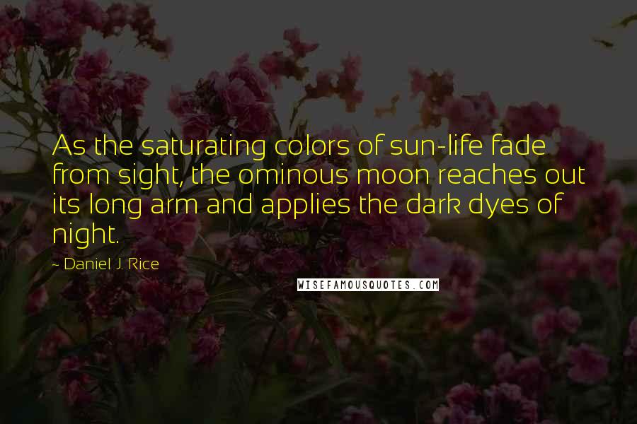 Daniel J. Rice Quotes: As the saturating colors of sun-life fade from sight, the ominous moon reaches out its long arm and applies the dark dyes of night.