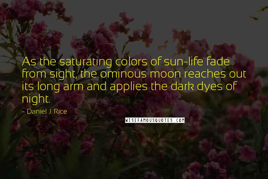 Daniel J. Rice Quotes: As the saturating colors of sun-life fade from sight, the ominous moon reaches out its long arm and applies the dark dyes of night.