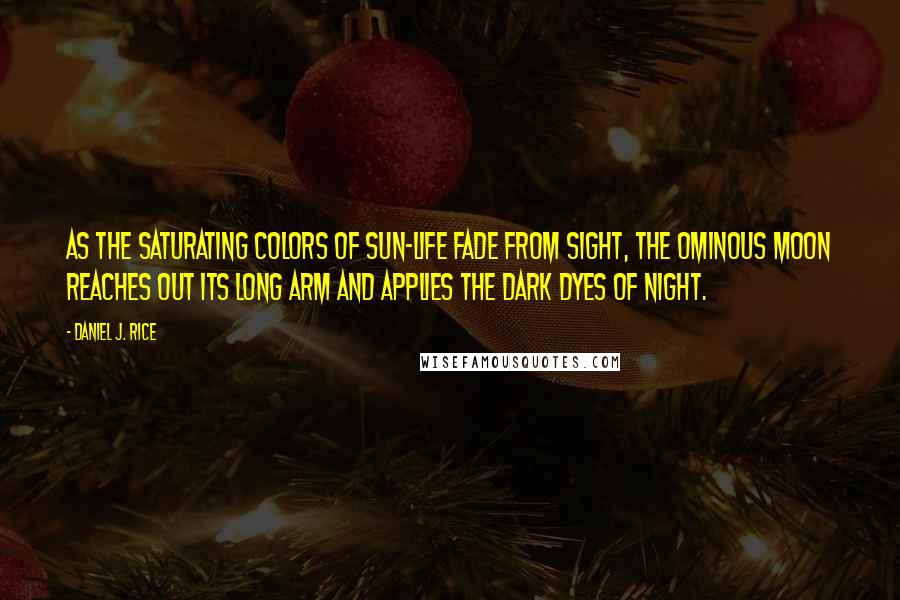 Daniel J. Rice Quotes: As the saturating colors of sun-life fade from sight, the ominous moon reaches out its long arm and applies the dark dyes of night.