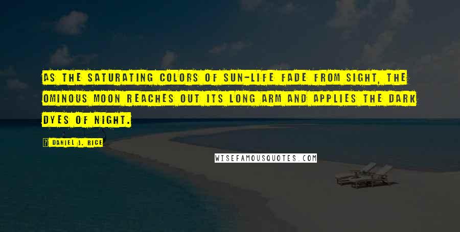 Daniel J. Rice Quotes: As the saturating colors of sun-life fade from sight, the ominous moon reaches out its long arm and applies the dark dyes of night.