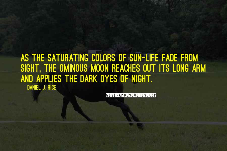 Daniel J. Rice Quotes: As the saturating colors of sun-life fade from sight, the ominous moon reaches out its long arm and applies the dark dyes of night.