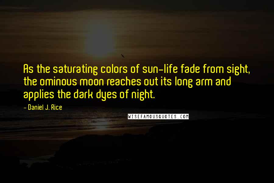 Daniel J. Rice Quotes: As the saturating colors of sun-life fade from sight, the ominous moon reaches out its long arm and applies the dark dyes of night.