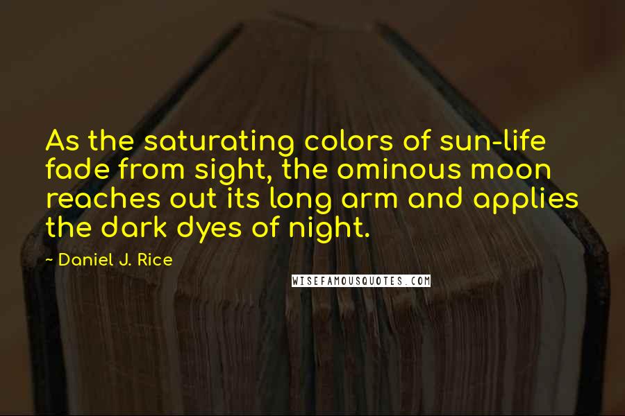 Daniel J. Rice Quotes: As the saturating colors of sun-life fade from sight, the ominous moon reaches out its long arm and applies the dark dyes of night.