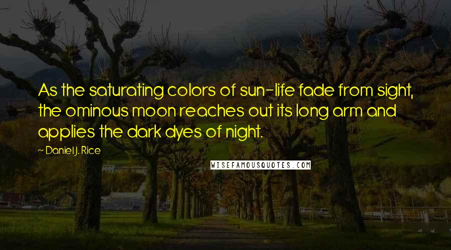 Daniel J. Rice Quotes: As the saturating colors of sun-life fade from sight, the ominous moon reaches out its long arm and applies the dark dyes of night.