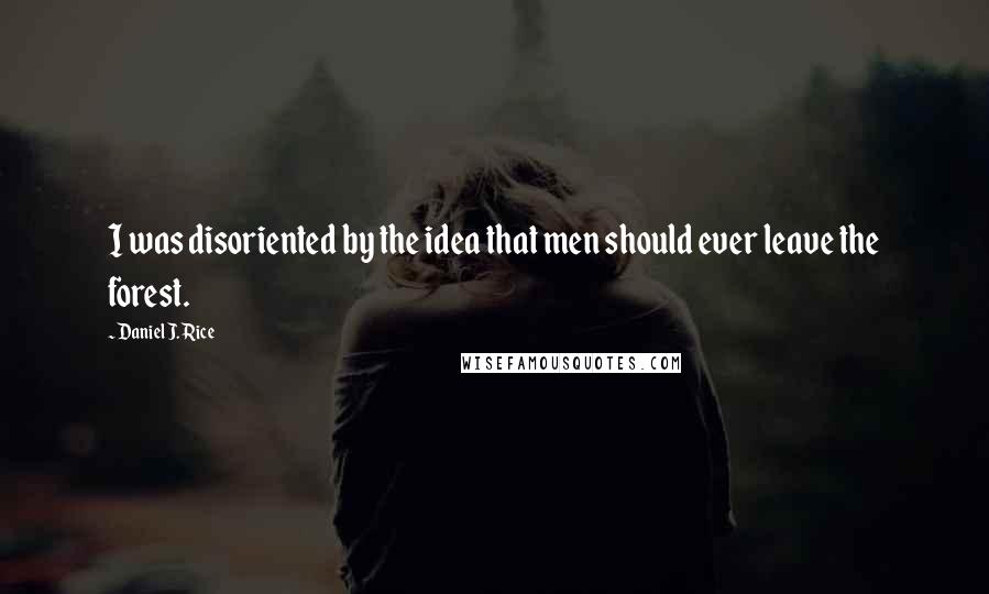 Daniel J. Rice Quotes: I was disoriented by the idea that men should ever leave the forest.
