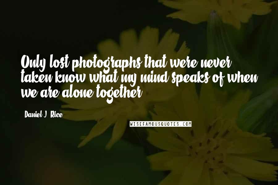 Daniel J. Rice Quotes: Only lost photographs that were never taken know what my mind speaks of when we are alone together.