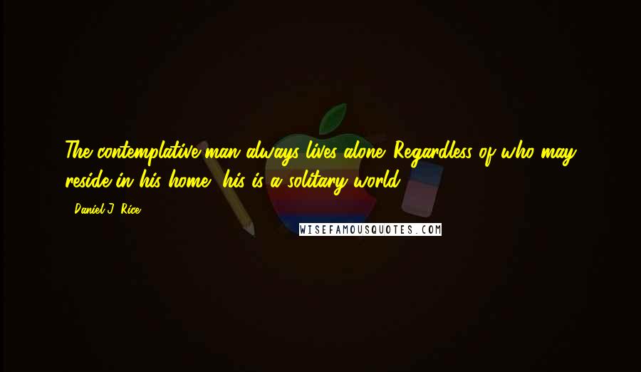 Daniel J. Rice Quotes: The contemplative man always lives alone. Regardless of who may reside in his home, his is a solitary world.