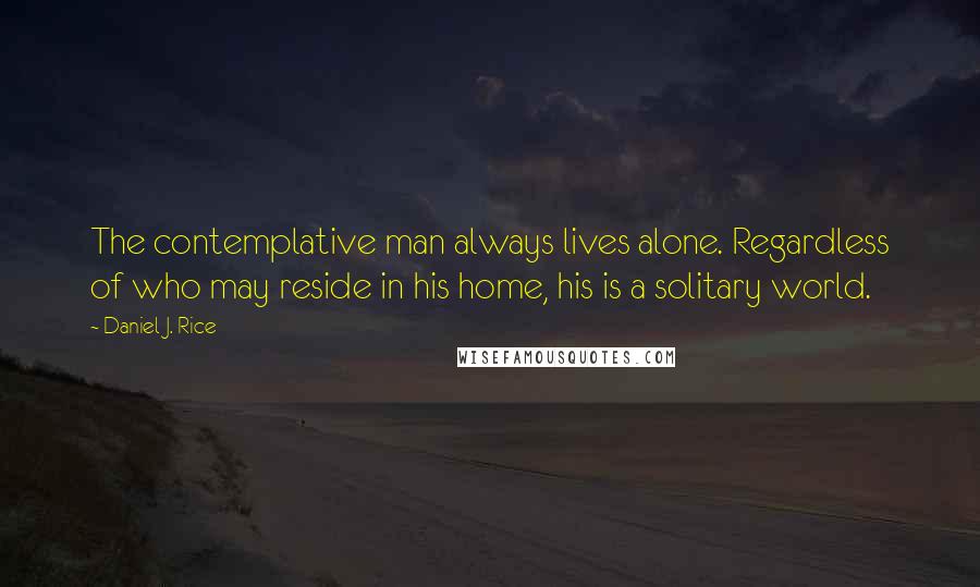 Daniel J. Rice Quotes: The contemplative man always lives alone. Regardless of who may reside in his home, his is a solitary world.