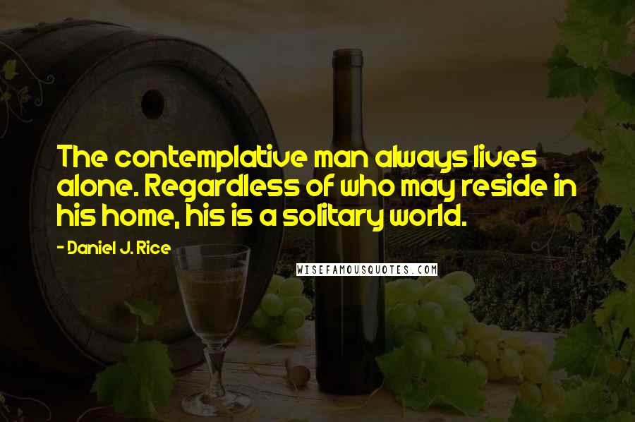 Daniel J. Rice Quotes: The contemplative man always lives alone. Regardless of who may reside in his home, his is a solitary world.