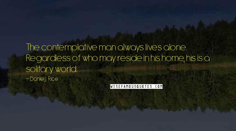 Daniel J. Rice Quotes: The contemplative man always lives alone. Regardless of who may reside in his home, his is a solitary world.