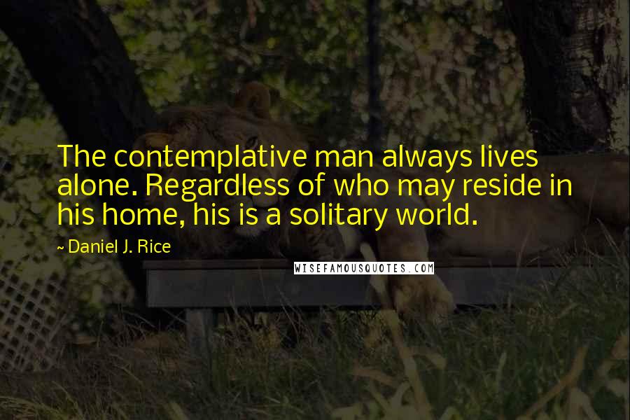 Daniel J. Rice Quotes: The contemplative man always lives alone. Regardless of who may reside in his home, his is a solitary world.