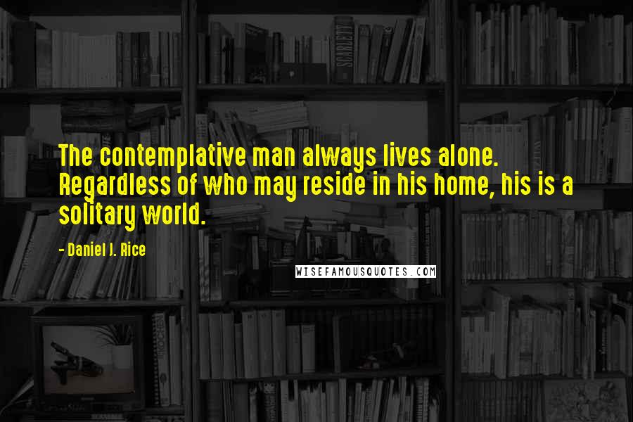 Daniel J. Rice Quotes: The contemplative man always lives alone. Regardless of who may reside in his home, his is a solitary world.