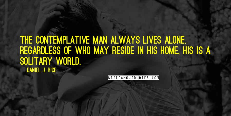 Daniel J. Rice Quotes: The contemplative man always lives alone. Regardless of who may reside in his home, his is a solitary world.