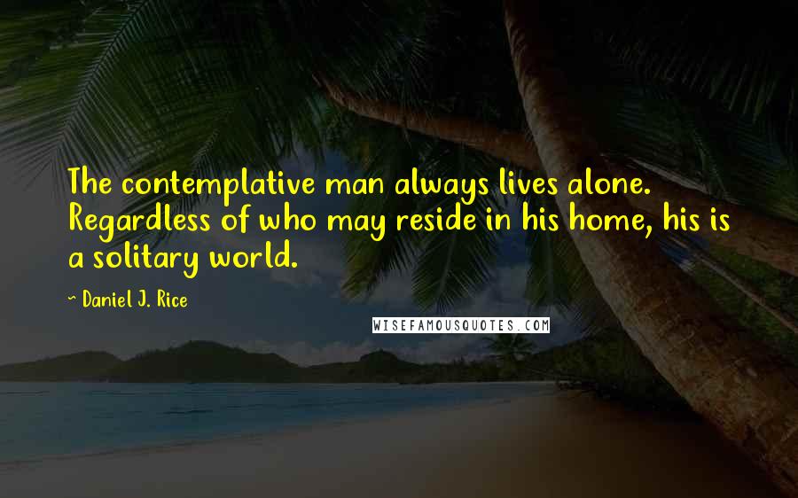 Daniel J. Rice Quotes: The contemplative man always lives alone. Regardless of who may reside in his home, his is a solitary world.