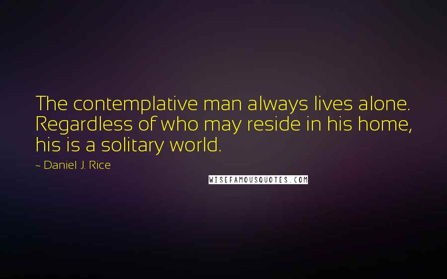 Daniel J. Rice Quotes: The contemplative man always lives alone. Regardless of who may reside in his home, his is a solitary world.