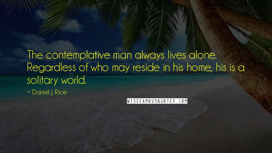 Daniel J. Rice Quotes: The contemplative man always lives alone. Regardless of who may reside in his home, his is a solitary world.