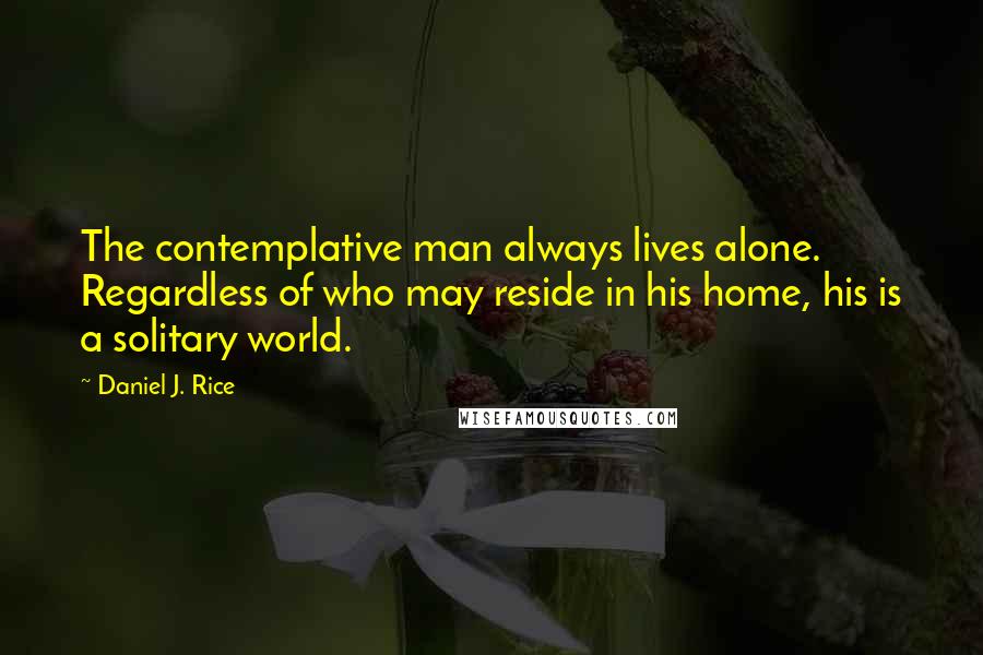 Daniel J. Rice Quotes: The contemplative man always lives alone. Regardless of who may reside in his home, his is a solitary world.