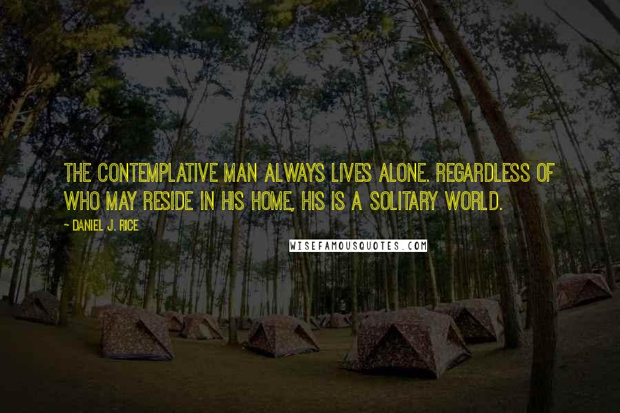 Daniel J. Rice Quotes: The contemplative man always lives alone. Regardless of who may reside in his home, his is a solitary world.