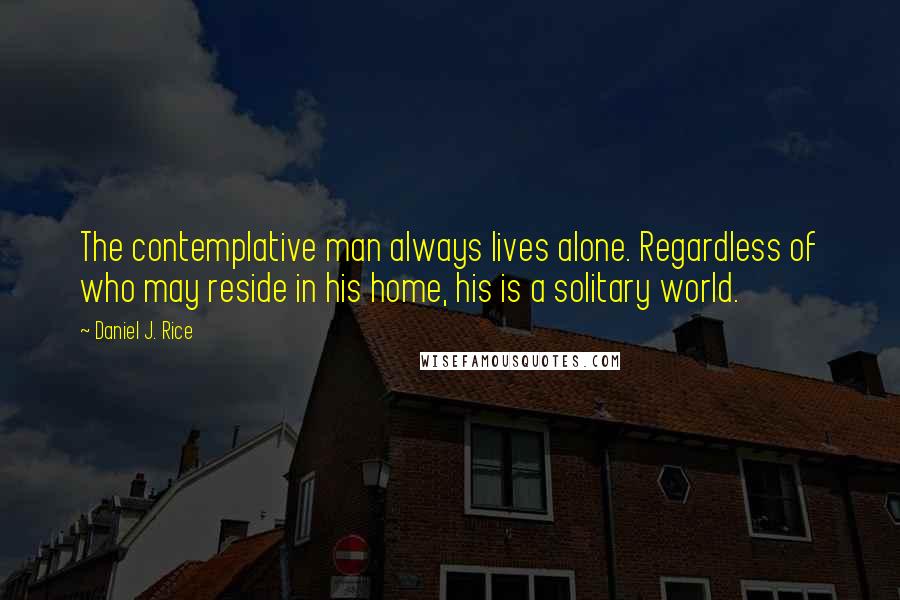 Daniel J. Rice Quotes: The contemplative man always lives alone. Regardless of who may reside in his home, his is a solitary world.