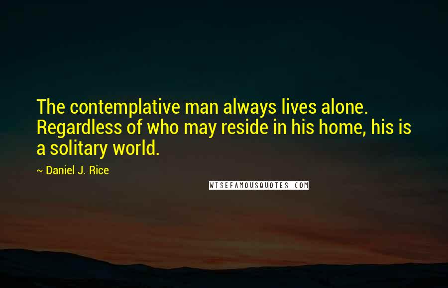 Daniel J. Rice Quotes: The contemplative man always lives alone. Regardless of who may reside in his home, his is a solitary world.