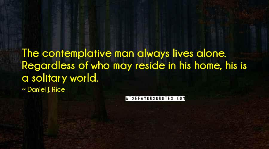 Daniel J. Rice Quotes: The contemplative man always lives alone. Regardless of who may reside in his home, his is a solitary world.