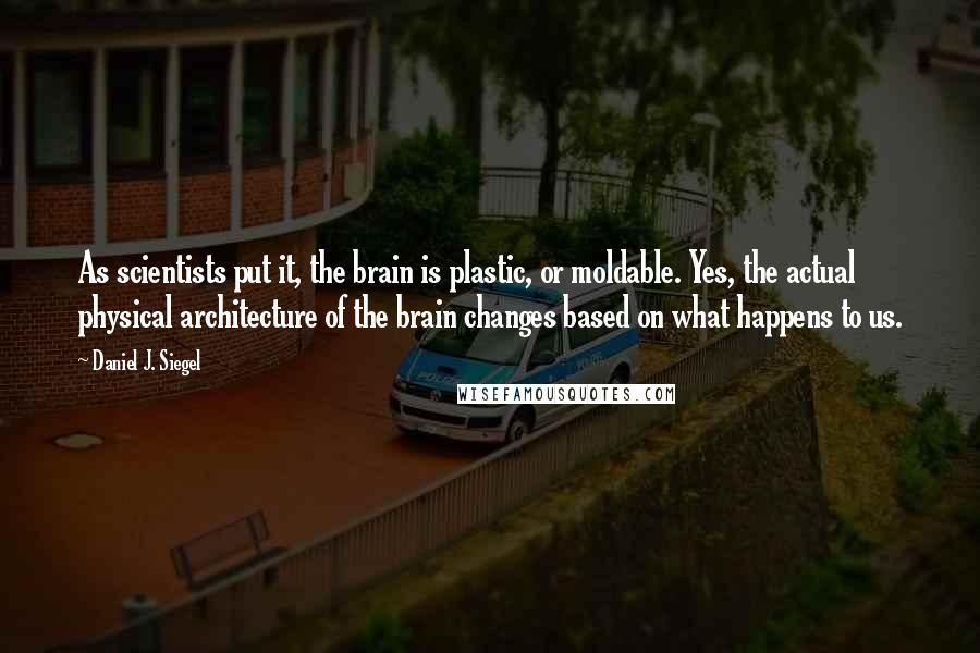 Daniel J. Siegel Quotes: As scientists put it, the brain is plastic, or moldable. Yes, the actual physical architecture of the brain changes based on what happens to us.