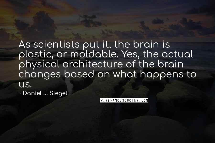 Daniel J. Siegel Quotes: As scientists put it, the brain is plastic, or moldable. Yes, the actual physical architecture of the brain changes based on what happens to us.