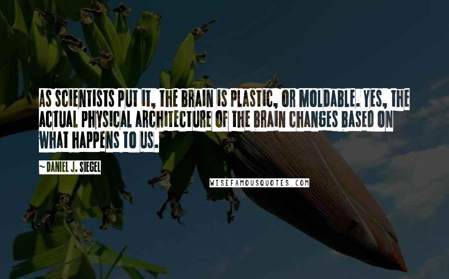 Daniel J. Siegel Quotes: As scientists put it, the brain is plastic, or moldable. Yes, the actual physical architecture of the brain changes based on what happens to us.