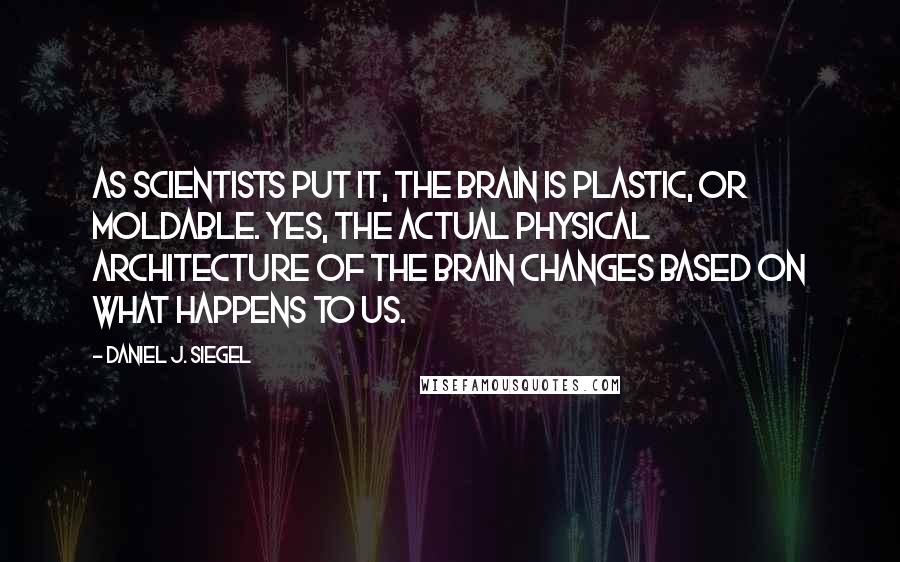 Daniel J. Siegel Quotes: As scientists put it, the brain is plastic, or moldable. Yes, the actual physical architecture of the brain changes based on what happens to us.