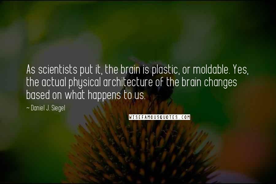 Daniel J. Siegel Quotes: As scientists put it, the brain is plastic, or moldable. Yes, the actual physical architecture of the brain changes based on what happens to us.