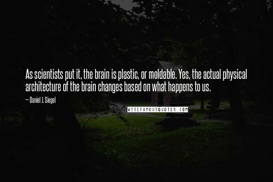 Daniel J. Siegel Quotes: As scientists put it, the brain is plastic, or moldable. Yes, the actual physical architecture of the brain changes based on what happens to us.