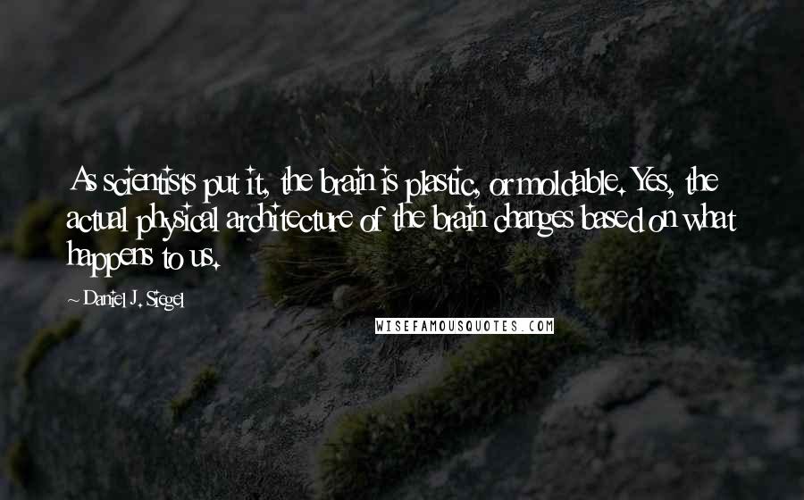 Daniel J. Siegel Quotes: As scientists put it, the brain is plastic, or moldable. Yes, the actual physical architecture of the brain changes based on what happens to us.