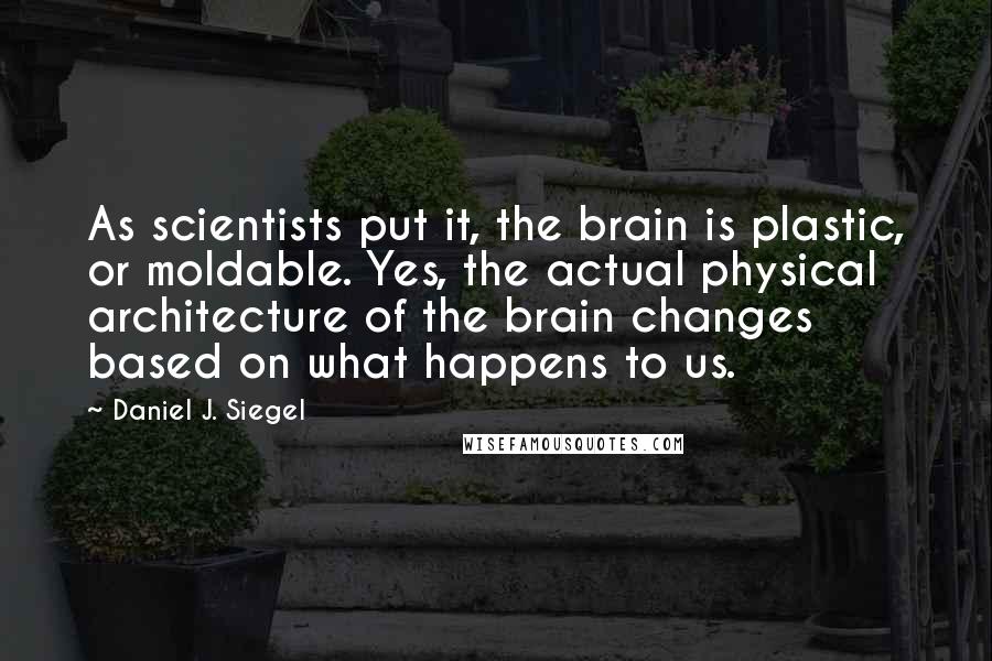 Daniel J. Siegel Quotes: As scientists put it, the brain is plastic, or moldable. Yes, the actual physical architecture of the brain changes based on what happens to us.