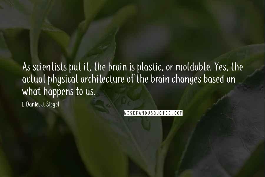 Daniel J. Siegel Quotes: As scientists put it, the brain is plastic, or moldable. Yes, the actual physical architecture of the brain changes based on what happens to us.