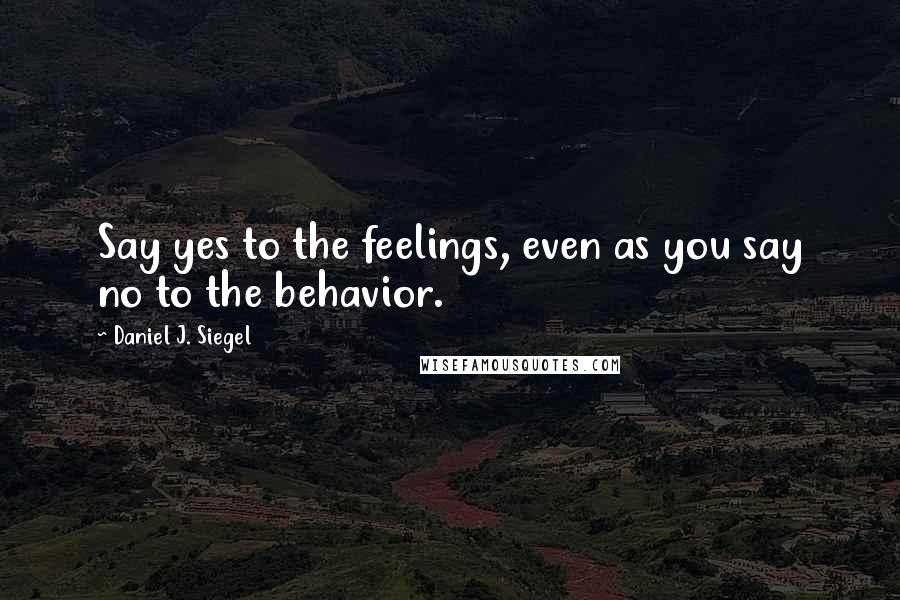 Daniel J. Siegel Quotes: Say yes to the feelings, even as you say no to the behavior.