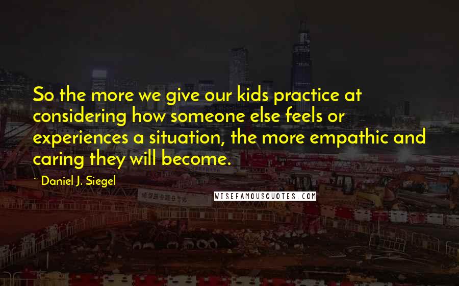 Daniel J. Siegel Quotes: So the more we give our kids practice at considering how someone else feels or experiences a situation, the more empathic and caring they will become.