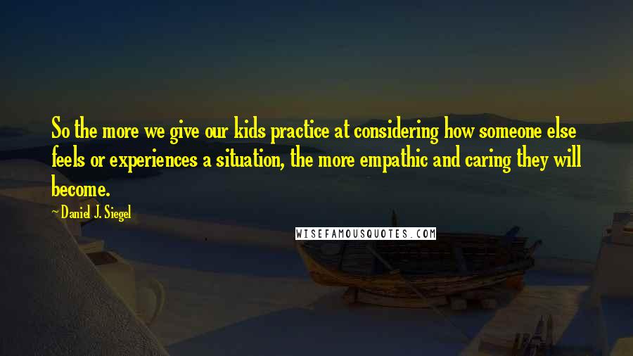 Daniel J. Siegel Quotes: So the more we give our kids practice at considering how someone else feels or experiences a situation, the more empathic and caring they will become.