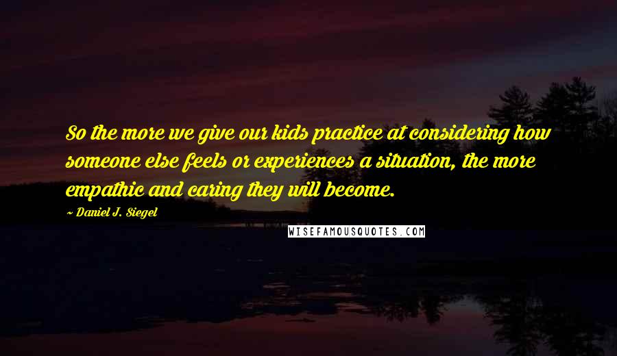 Daniel J. Siegel Quotes: So the more we give our kids practice at considering how someone else feels or experiences a situation, the more empathic and caring they will become.
