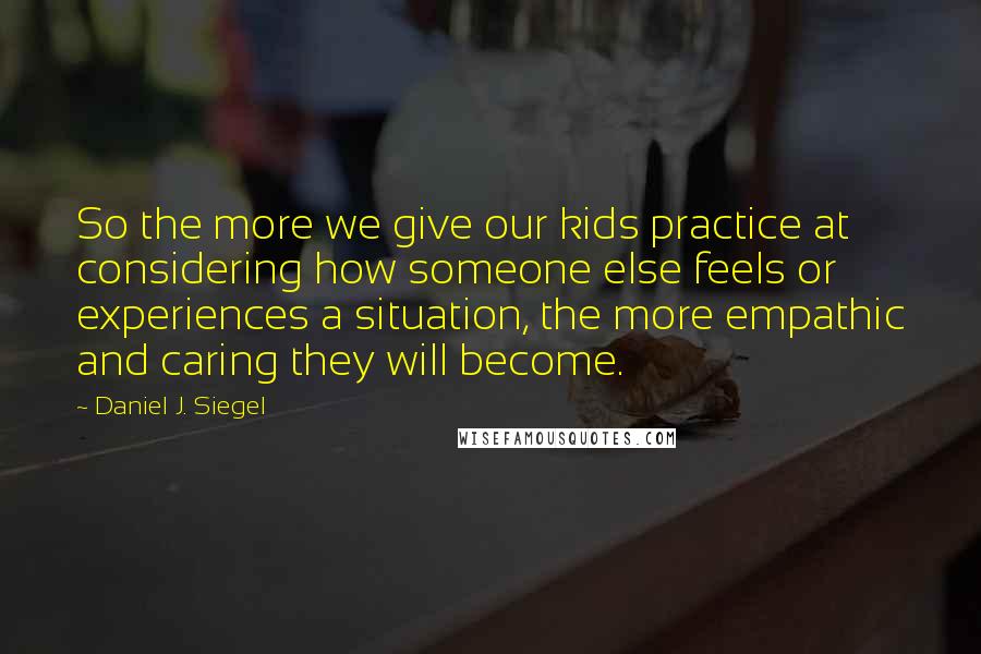 Daniel J. Siegel Quotes: So the more we give our kids practice at considering how someone else feels or experiences a situation, the more empathic and caring they will become.