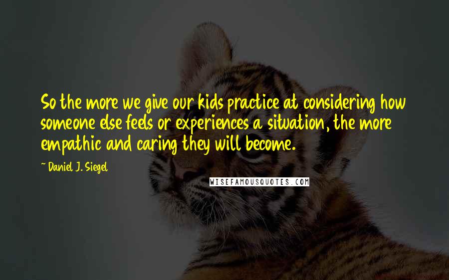 Daniel J. Siegel Quotes: So the more we give our kids practice at considering how someone else feels or experiences a situation, the more empathic and caring they will become.