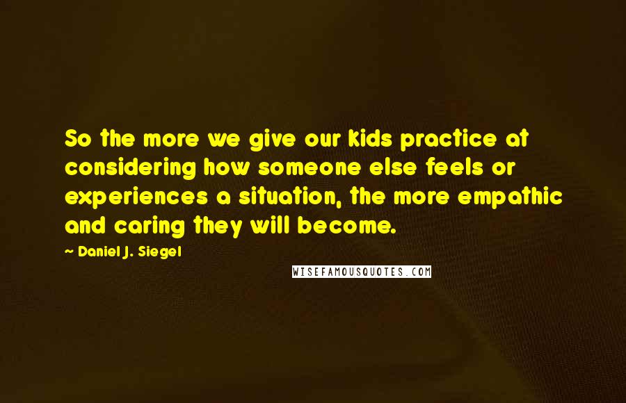Daniel J. Siegel Quotes: So the more we give our kids practice at considering how someone else feels or experiences a situation, the more empathic and caring they will become.