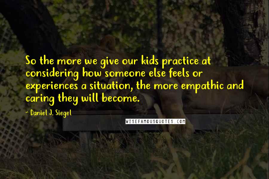 Daniel J. Siegel Quotes: So the more we give our kids practice at considering how someone else feels or experiences a situation, the more empathic and caring they will become.