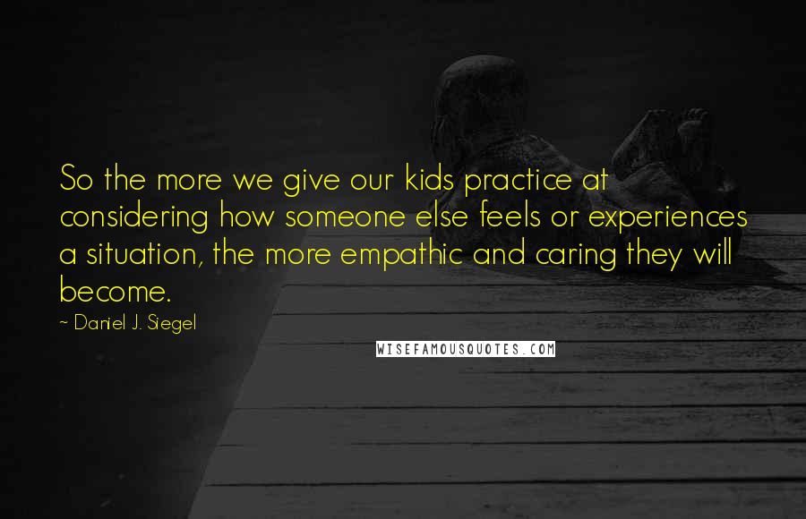 Daniel J. Siegel Quotes: So the more we give our kids practice at considering how someone else feels or experiences a situation, the more empathic and caring they will become.