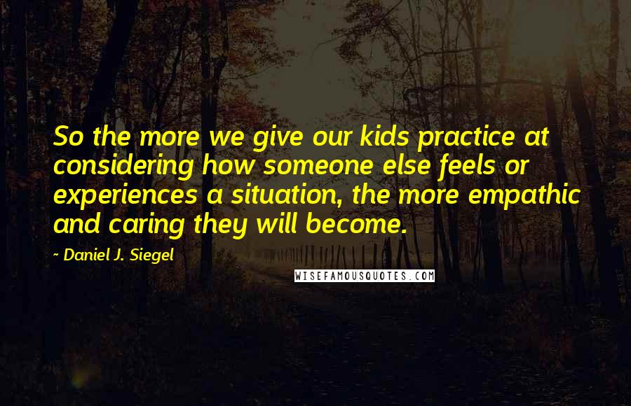 Daniel J. Siegel Quotes: So the more we give our kids practice at considering how someone else feels or experiences a situation, the more empathic and caring they will become.