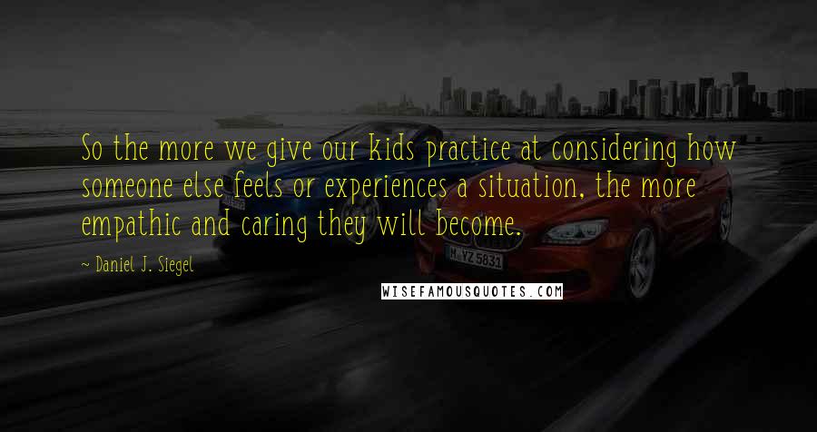 Daniel J. Siegel Quotes: So the more we give our kids practice at considering how someone else feels or experiences a situation, the more empathic and caring they will become.