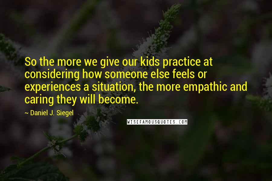 Daniel J. Siegel Quotes: So the more we give our kids practice at considering how someone else feels or experiences a situation, the more empathic and caring they will become.