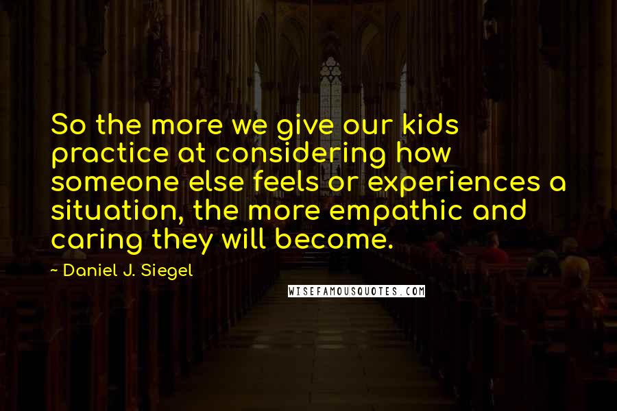 Daniel J. Siegel Quotes: So the more we give our kids practice at considering how someone else feels or experiences a situation, the more empathic and caring they will become.