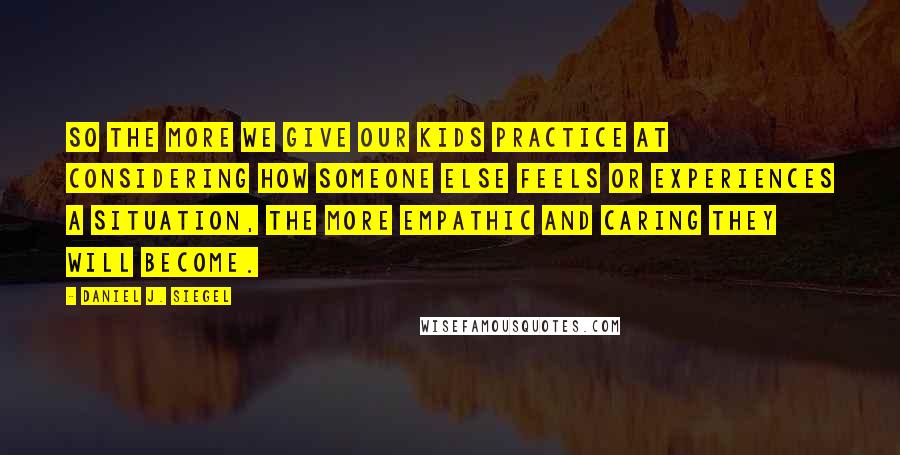 Daniel J. Siegel Quotes: So the more we give our kids practice at considering how someone else feels or experiences a situation, the more empathic and caring they will become.