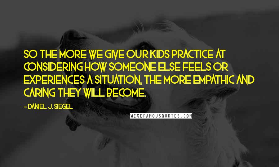 Daniel J. Siegel Quotes: So the more we give our kids practice at considering how someone else feels or experiences a situation, the more empathic and caring they will become.